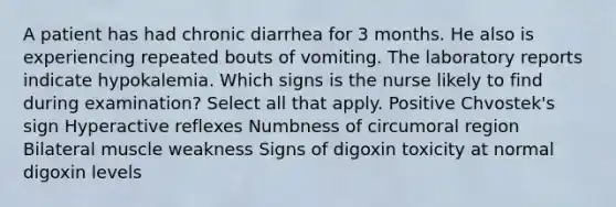 A patient has had chronic diarrhea for 3 months. He also is experiencing repeated bouts of vomiting. The laboratory reports indicate hypokalemia. Which signs is the nurse likely to find during examination? Select all that apply. Positive Chvostek's sign Hyperactive reflexes Numbness of circumoral region Bilateral muscle weakness Signs of digoxin toxicity at normal digoxin levels