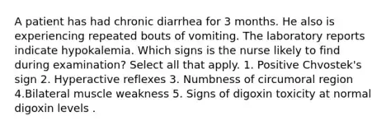 A patient has had chronic diarrhea for 3 months. He also is experiencing repeated bouts of vomiting. The laboratory reports indicate hypokalemia. Which signs is the nurse likely to find during examination? Select all that apply. 1. Positive Chvostek's sign 2. Hyperactive reflexes 3. Numbness of circumoral region 4.Bilateral muscle weakness 5. Signs of digoxin toxicity at normal digoxin levels .