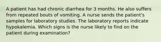 A patient has had chronic diarrhea for 3 months. He also suffers from repeated bouts of vomiting. A nurse sends the patient's samples for laboratory studies. The laboratory reports indicate hypokalemia. Which signs is the nurse likely to find on the patient during examination?