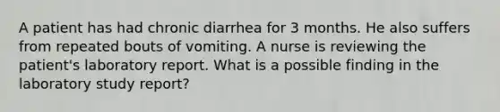 A patient has had chronic diarrhea for 3 months. He also suffers from repeated bouts of vomiting. A nurse is reviewing the patient's laboratory report. What is a possible finding in the laboratory study report?