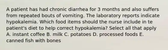 A patient has had chronic diarrhea for 3 months and also suffers from repeated bouts of vomiting. The laboratory reports indicate hypokalemia. Which food items should the nurse include in te patient's diet to help correct hypokalemia? Select all that apply A. instant coffee B. milk C. potatoes D. processed foods E. canned fish with bones