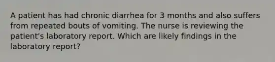 A patient has had chronic diarrhea for 3 months and also suffers from repeated bouts of vomiting. The nurse is reviewing the patient's laboratory report. Which are likely findings in the laboratory report?