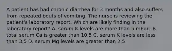 A patient has had chronic diarrhea for 3 months and also suffers from repeated bouts of vomiting. The nurse is reviewing the patient's laboratory report. Which are likely finding in the laboratory report? A. serum K levels are more than 5 mEq/L B. total serum Ca is greater than 10.5 C. serum K levels are less than 3.5 D. serum Mg levels are greater than 2.5