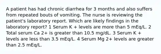 A patient has had chronic diarrhea for 3 months and also suffers from repeated bouts of vomiting. The nurse is reviewing the patient's laboratory report. Which are likely findings in the laboratory report? 1 Serum K + levels are more than 5 mEq/L. 2 Total serum Ca 2+ is greater than 10.5 mg/dL. 3 Serum K + levels are less than 3.5 mEq/L. 4 Serum Mg 2+ levels are greater than 2.5 mEq/L.