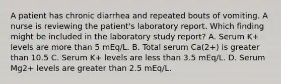 A patient has chronic diarrhea and repeated bouts of vomiting. A nurse is reviewing the patient's laboratory report. Which finding might be included in the laboratory study report? A. Serum K+ levels are more than 5 mEq/L. B. Total serum Ca(2+) is greater than 10.5 C. Serum K+ levels are less than 3.5 mEq/L. D. Serum Mg2+ levels are greater than 2.5 mEq/L.