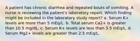 A patient has chronic diarrhea and repeated bouts of vomiting. A nurse is reviewing the patient's laboratory report. Which finding might be included in the laboratory study report? a. Serum K+ levels are more than 5 mEq/L. b. Total serum Ca2+ is greater than 10.5 mg/dL. c. Serum K+ levels are less than 3.5 mEq/L. d. Serum Mg2+ levels are greater than 2.5 mEq/L.