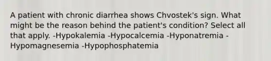 A patient with chronic diarrhea shows Chvostek's sign. What might be the reason behind the patient's condition? Select all that apply. -Hypokalemia -Hypocalcemia -Hyponatremia -Hypomagnesemia -Hypophosphatemia