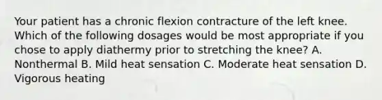 Your patient has a chronic flexion contracture of the left knee. Which of the following dosages would be most appropriate if you chose to apply diathermy prior to stretching the knee? A. Nonthermal B. Mild heat sensation C. Moderate heat sensation D. Vigorous heating