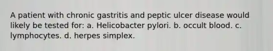 A patient with chronic gastritis and peptic ulcer disease would likely be tested for: a. Helicobacter pylori. b. occult blood. c. lymphocytes. d. herpes simplex.