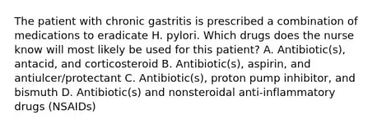 The patient with chronic gastritis is prescribed a combination of medications to eradicate H. pylori. Which drugs does the nurse know will most likely be used for this patient? A. Antibiotic(s), antacid, and corticosteroid B. Antibiotic(s), aspirin, and antiulcer/protectant C. Antibiotic(s), proton pump inhibitor, and bismuth D. Antibiotic(s) and nonsteroidal anti-inflammatory drugs (NSAIDs)