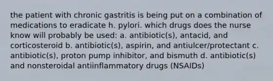 the patient with chronic gastritis is being put on a combination of medications to eradicate h. pylori. which drugs does the nurse know will probably be used: a. antibiotic(s), antacid, and corticosteroid b. antibiotic(s), aspirin, and antiulcer/protectant c. antibiotic(s), proton pump inhibitor, and bismuth d. antibiotic(s) and nonsteroidal antiinflammatory drugs (NSAIDs)