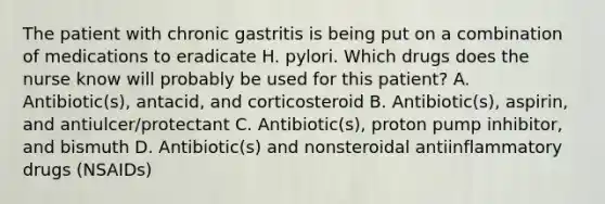 The patient with chronic gastritis is being put on a combination of medications to eradicate H. pylori. Which drugs does the nurse know will probably be used for this patient? A. Antibiotic(s), antacid, and corticosteroid B. Antibiotic(s), aspirin, and antiulcer/protectant C. Antibiotic(s), proton pump inhibitor, and bismuth D. Antibiotic(s) and nonsteroidal antiinflammatory drugs (NSAIDs)