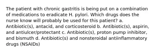 The patient with chronic gastritis is being put on a combination of medications to eradicate H. pylori. Which drugs does the nurse know will probably be used for this patient? a. Antibiotic(s), antacid, and corticosteroid b. Antibiotic(s), aspirin, and antiulcer/protectant c. Antibiotic(s), proton pump inhibitor, and bismuth d. Antibiotic(s) and nonsteroidal antiinflammatory drugs (NSAIDs)