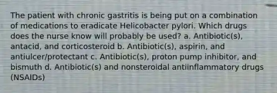 The patient with chronic gastritis is being put on a combination of medications to eradicate Helicobacter pylori. Which drugs does the nurse know will probably be used? a. Antibiotic(s), antacid, and corticosteroid b. Antibiotic(s), aspirin, and antiulcer/protectant c. Antibiotic(s), proton pump inhibitor, and bismuth d. Antibiotic(s) and nonsteroidal antiinflammatory drugs (NSAIDs)