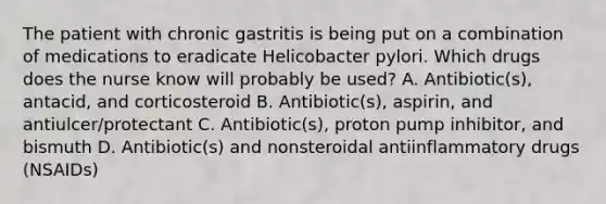 The patient with chronic gastritis is being put on a combination of medications to eradicate Helicobacter pylori. Which drugs does the nurse know will probably be used? A. Antibiotic(s), antacid, and corticosteroid B. Antibiotic(s), aspirin, and antiulcer/protectant C. Antibiotic(s), proton pump inhibitor, and bismuth D. Antibiotic(s) and nonsteroidal antiinflammatory drugs (NSAIDs)