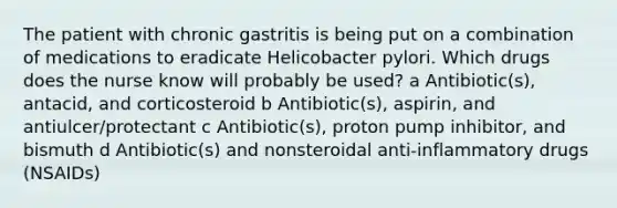 The patient with chronic gastritis is being put on a combination of medications to eradicate Helicobacter pylori. Which drugs does the nurse know will probably be used? a Antibiotic(s), antacid, and corticosteroid b Antibiotic(s), aspirin, and antiulcer/protectant c Antibiotic(s), proton pump inhibitor, and bismuth d Antibiotic(s) and nonsteroidal anti-inflammatory drugs (NSAIDs)