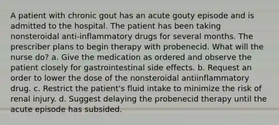 A patient with chronic gout has an acute gouty episode and is admitted to the hospital. The patient has been taking nonsteroidal anti-inflammatory drugs for several months. The prescriber plans to begin therapy with probenecid. What will the nurse do? a. Give the medication as ordered and observe the patient closely for gastrointestinal side effects. b. Request an order to lower the dose of the nonsteroidal antiinflammatory drug. c. Restrict the patient's fluid intake to minimize the risk of renal injury. d. Suggest delaying the probenecid therapy until the acute episode has subsided.