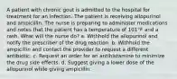 A patient with chronic gout is admitted to the hospital for treatment for an infection. The patient is receiving allopurinol and ampicillin. The nurse is preparing to administer medications and notes that the patient has a temperature of 101°F and a rash. What will the nurse do? a. Withhold the allopurinol and notify the prescriber of the drug reaction. b. Withhold the ampicillin and contact the provider to request a different antibiotic. c. Request an order for an antihistamine to minimize the drug side effects. d. Suggest giving a lower dose of the allopurinol while giving ampicillin.