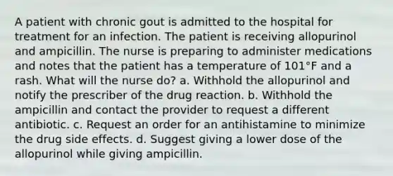 A patient with chronic gout is admitted to the hospital for treatment for an infection. The patient is receiving allopurinol and ampicillin. The nurse is preparing to administer medications and notes that the patient has a temperature of 101°F and a rash. What will the nurse do? a. Withhold the allopurinol and notify the prescriber of the drug reaction. b. Withhold the ampicillin and contact the provider to request a different antibiotic. c. Request an order for an antihistamine to minimize the drug side effects. d. Suggest giving a lower dose of the allopurinol while giving ampicillin.