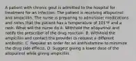 A patient with chronic gout is admitted to the hospital for treatment for an infection. The patient is receiving allopurinol and ampicillin. The nurse is preparing to administer medications and notes that the patient has a temperature of 101°F and a rash. What will the nurse do A. Withhold the allopurinol and notify the prescriber of the drug reaction. B. Withhold the ampicillin and contact the provider to request a different antibiotic. C. Request an order for an antihistamine to minimize the drug side effects. D. Suggest giving a lower dose of the allopurinol while giving ampicillin.