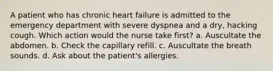 A patient who has chronic heart failure is admitted to the emergency department with severe dyspnea and a dry, hacking cough. Which action would the nurse take first? a. Auscultate the abdomen. b. Check the capillary refill. c. Auscultate the breath sounds. d. Ask about the patient's allergies.