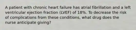 A patient with chronic heart failure has atrial fibrillation and a left ventricular ejection fraction (LVEF) of 18%. To decrease the risk of complications from these conditions, what drug does the nurse anticipate giving?