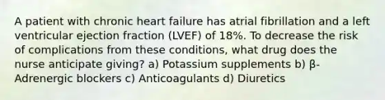 A patient with chronic heart failure has atrial fibrillation and a left ventricular ejection fraction (LVEF) of 18%. To decrease the risk of complications from these conditions, what drug does the nurse anticipate giving? a) Potassium supplements b) β-Adrenergic blockers c) Anticoagulants d) Diuretics