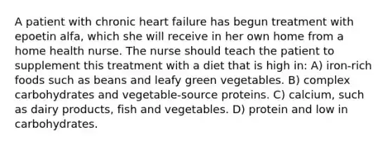 A patient with chronic heart failure has begun treatment with epoetin alfa, which she will receive in her own home from a home health nurse. The nurse should teach the patient to supplement this treatment with a diet that is high in: A) iron-rich foods such as beans and leafy green vegetables. B) complex carbohydrates and vegetable-source proteins. C) calcium, such as dairy products, fish and vegetables. D) protein and low in carbohydrates.