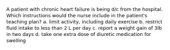 A patient with chronic heart failure is being d/c from the hospital. Which instructions would the nurse include in the patient's teaching plan? a. limit activity, including daily exercise b. restrict fluid intake to less than 2 L per day c. report a weight gain of 3lb in two days d. take one extra dose of diuretic medication for swelling