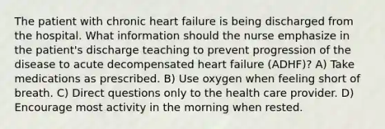 The patient with chronic heart failure is being discharged from the hospital. What information should the nurse emphasize in the patient's discharge teaching to prevent progression of the disease to acute decompensated heart failure (ADHF)? A) Take medications as prescribed. B) Use oxygen when feeling short of breath. C) Direct questions only to the health care provider. D) Encourage most activity in the morning when rested.