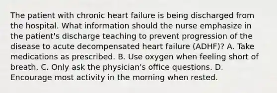 The patient with chronic heart failure is being discharged from the hospital. What information should the nurse emphasize in the patient's discharge teaching to prevent progression of the disease to acute decompensated heart failure (ADHF)? A. Take medications as prescribed. B. Use oxygen when feeling short of breath. C. Only ask the physician's office questions. D. Encourage most activity in the morning when rested.