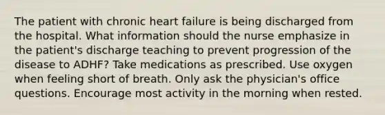 The patient with chronic heart failure is being discharged from the hospital. What information should the nurse emphasize in the patient's discharge teaching to prevent progression of the disease to ADHF? Take medications as prescribed. Use oxygen when feeling short of breath. Only ask the physician's office questions. Encourage most activity in the morning when rested.