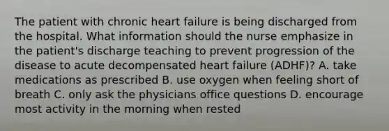 The patient with chronic heart failure is being discharged from the hospital. What information should the nurse emphasize in the patient's discharge teaching to prevent progression of the disease to acute decompensated heart failure (ADHF)? A. take medications as prescribed B. use oxygen when feeling short of breath C. only ask the physicians office questions D. encourage most activity in the morning when rested