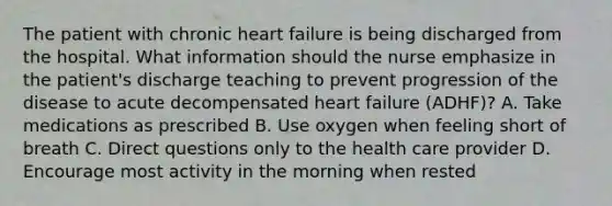 The patient with chronic heart failure is being discharged from the hospital. What information should the nurse emphasize in the patient's discharge teaching to prevent progression of the disease to acute decompensated heart failure (ADHF)? A. Take medications as prescribed B. Use oxygen when feeling short of breath C. Direct questions only to the health care provider D. Encourage most activity in the morning when rested