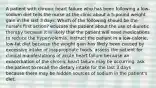 A patient with chronic heart failure who has been following a low-sodium diet tells the nurse at the clinic about a 5-pound weight gain in the last 3 days. Which of the following should be the nurse's first action? educate the patient about the use of diuretic therapy because it is likely that the patient will need medications to reduce the hypervolemia. instruct the patient in a low-calorie, low-fat diet because the weight gain has likely been caused by excessive intake of inappropriate foods. assess the patient for clinical manifestations of acute heart failure because an exacerbation of the chronic heart failure may be occurring. ask the patient to recall the dietary intake for the last 3 days because there may be hidden sources of sodium in the patient's diet.