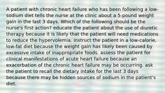 A patient with chronic heart failure who has been following a low-sodium diet tells the nurse at the clinic about a 5-pound weight gain in the last 3 days. Which of the following should be the nurse's first action? educate the patient about the use of diuretic therapy because it is likely that the patient will need medications to reduce the hypervolemia. instruct the patient in a low-calorie, low-fat diet because the weight gain has likely been caused by excessive intake of inappropriate foods. assess the patient for clinical manifestations of acute heart failure because an exacerbation of the chronic heart failure may be occurring. ask the patient to recall the dietary intake for the last 3 days because there may be hidden sources of sodium in the patient's diet.