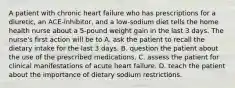 A patient with chronic heart failure who has prescriptions for a diuretic, an ACE-inhibitor, and a low-sodium diet tells the home health nurse about a 5-pound weight gain in the last 3 days. The nurse's first action will be to A. ask the patient to recall the dietary intake for the last 3 days. B. question the patient about the use of the prescribed medications. C. assess the patient for clinical manifestations of acute heart failure. D. teach the patient about the importance of dietary sodium restrictions.