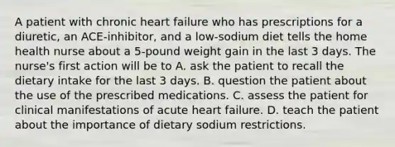 A patient with chronic heart failure who has prescriptions for a diuretic, an ACE-inhibitor, and a low-sodium diet tells the home health nurse about a 5-pound weight gain in the last 3 days. The nurse's first action will be to A. ask the patient to recall the dietary intake for the last 3 days. B. question the patient about the use of the prescribed medications. C. assess the patient for clinical manifestations of acute heart failure. D. teach the patient about the importance of dietary sodium restrictions.