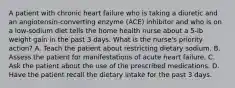 A patient with chronic heart failure who is taking a diuretic and an angiotensin-converting enzyme (ACE) inhibitor and who is on a low-sodium diet tells the home health nurse about a 5-lb weight gain in the past 3 days. What is the nurse's priority action? A. Teach the patient about restricting dietary sodium. B. Assess the patient for manifestations of acute heart failure. C. Ask the patient about the use of the prescribed medications. D. Have the patient recall the dietary intake for the past 3 days.