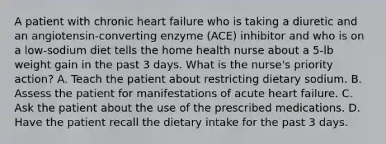 A patient with chronic heart failure who is taking a diuretic and an angiotensin-converting enzyme (ACE) inhibitor and who is on a low-sodium diet tells the home health nurse about a 5-lb weight gain in the past 3 days. What is the nurse's priority action? A. Teach the patient about restricting dietary sodium. B. Assess the patient for manifestations of acute heart failure. C. Ask the patient about the use of the prescribed medications. D. Have the patient recall the dietary intake for the past 3 days.