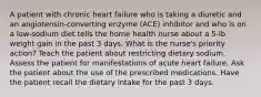 A patient with chronic heart failure who is taking a diuretic and an angiotensin-converting enzyme (ACE) inhibitor and who is on a low-sodium diet tells the home health nurse about a 5-lb weight gain in the past 3 days. What is the nurse's priority action? Teach the patient about restricting dietary sodium. Assess the patient for manifestations of acute heart failure. Ask the patient about the use of the prescribed medications. Have the patient recall the dietary intake for the past 3 days.