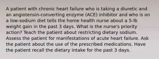 A patient with chronic heart failure who is taking a diuretic and an angiotensin-converting enzyme (ACE) inhibitor and who is on a low-sodium diet tells the home health nurse about a 5-lb weight gain in the past 3 days. What is the nurse's priority action? Teach the patient about restricting dietary sodium. Assess the patient for manifestations of acute heart failure. Ask the patient about the use of the prescribed medications. Have the patient recall the dietary intake for the past 3 days.