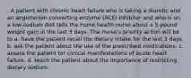 . A patient with chronic heart failure who is taking a diuretic and an angiotensin-converting enzyme (ACE) inhibitor and who is on a low-sodium diet tells the home health nurse about a 5-pound weight gain in the last 3 days. The nurse's priority action will be to a. have the patient recall the dietary intake for the last 3 days. b. ask the patient about the use of the prescribed medications. c. assess the patient for clinical manifestations of acute heart failure. d. teach the patient about the importance of restricting dietary sodium.