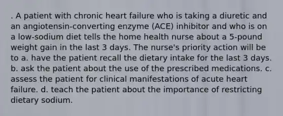 . A patient with chronic heart failure who is taking a diuretic and an angiotensin-converting enzyme (ACE) inhibitor and who is on a low-sodium diet tells the home health nurse about a 5-pound weight gain in the last 3 days. The nurse's priority action will be to a. have the patient recall the dietary intake for the last 3 days. b. ask the patient about the use of the prescribed medications. c. assess the patient for clinical manifestations of acute heart failure. d. teach the patient about the importance of restricting dietary sodium.