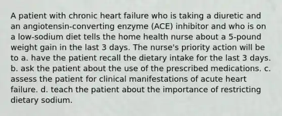 A patient with chronic heart failure who is taking a diuretic and an angiotensin-converting enzyme (ACE) inhibitor and who is on a low-sodium diet tells the home health nurse about a 5-pound weight gain in the last 3 days. The nurse's priority action will be to a. have the patient recall the dietary intake for the last 3 days. b. ask the patient about the use of the prescribed medications. c. assess the patient for clinical manifestations of acute heart failure. d. teach the patient about the importance of restricting dietary sodium.