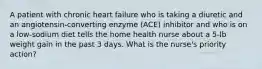 A patient with chronic heart failure who is taking a diuretic and an angiotensin-converting enzyme (ACE) inhibitor and who is on a low-sodium diet tells the home health nurse about a 5-lb weight gain in the past 3 days. What is the nurse's priority action?