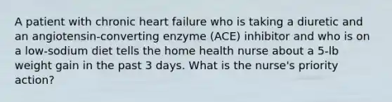 A patient with chronic heart failure who is taking a diuretic and an angiotensin-converting enzyme (ACE) inhibitor and who is on a low-sodium diet tells the home health nurse about a 5-lb weight gain in the past 3 days. What is the nurse's priority action?