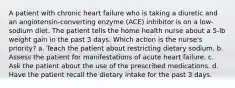 A patient with chronic heart failure who is taking a diuretic and an angiotensin-converting enzyme (ACE) inhibitor is on a low-sodium diet. The patient tells the home health nurse about a 5-lb weight gain in the past 3 days. Which action is the nurse's priority? a. Teach the patient about restricting dietary sodium. b. Assess the patient for manifestations of acute heart failure. c. Ask the patient about the use of the prescribed medications. d. Have the patient recall the dietary intake for the past 3 days.