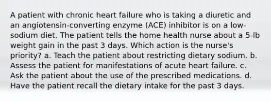 A patient with chronic heart failure who is taking a diuretic and an angiotensin-converting enzyme (ACE) inhibitor is on a low-sodium diet. The patient tells the home health nurse about a 5-lb weight gain in the past 3 days. Which action is the nurse's priority? a. Teach the patient about restricting dietary sodium. b. Assess the patient for manifestations of acute heart failure. c. Ask the patient about the use of the prescribed medications. d. Have the patient recall the dietary intake for the past 3 days.