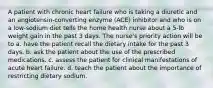 A patient with chronic heart failure who is taking a diuretic and an angiotensin-converting enzyme (ACE) inhibitor and who is on a low-sodium diet tells the home health nurse about a 5-lb weight gain in the past 3 days. The nurse's priority action will be to a. have the patient recall the dietary intake for the past 3 days. b. ask the patient about the use of the prescribed medications. c. assess the patient for clinical manifestations of acute heart failure. d. teach the patient about the importance of restricting dietary sodium.